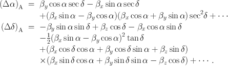 
$$\begin{array}{rcl}{ (\Delta \alpha )}_{\mathrm{A}}& = & {\beta }_{y}\cos \alpha \sec \delta - {\beta }_{x}\sin \alpha \sec \delta \\ & & +({\beta }_{x}\sin \alpha - {\beta }_{y}\cos \alpha ){({\beta }_{x}\cos \alpha + {\beta }_{y}\sin \alpha )\sec }^{2}\delta + \cdots \\ {(\Delta \delta )}_{\mathrm{A}}& = & -{\beta }_{y}\sin \alpha \sin \delta + {\beta }_{z}\cos \delta - {\beta }_{x}\cos \alpha \sin \delta \\ & & -\frac{1} {2}{({\beta }_{x}\sin \alpha - {\beta }_{y}\cos \alpha )}^{2}\tan \delta \\ & & +({\beta }_{x}\cos \delta \cos \alpha + {\beta }_{y}\cos \delta \sin \alpha + {\beta }_{z}\sin \delta ) \\ & & \times ({\beta }_{x}\sin \delta \cos \alpha + {\beta }_{y}\sin \delta \sin \alpha - {\beta }_{z}\cos \delta ) + \cdots \,. \end{array}$$
