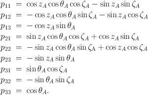 
$$\begin{array}{rcl}{ p}_{11}& =& \cos {z}_{A}\cos {\theta }_{A}\cos {\zeta }_{A} -\sin {z}_{A}\sin {\zeta }_{A} \\ {p}_{12}& =& -\cos {z}_{A}\cos {\theta }_{A}\sin {\zeta }_{A} -\sin {z}_{A}\cos {\zeta }_{A} \\ {p}_{13}& =& -\cos {z}_{A}\sin {\theta }_{A} \\ {p}_{21}& =& \sin {z}_{A}\cos {\theta }_{A}\cos {\zeta }_{A} +\cos {z}_{A}\sin {\zeta }_{A} \\ {p}_{22}& =& -\sin {z}_{A}\cos {\theta }_{A}\sin {\zeta }_{\mathrm{A}} +\cos {z}_{A}\cos {\zeta }_{A} \\ {p}_{23}& =& -\sin {z}_{A}\sin {\theta }_{A} \\ {p}_{31}& =& \sin {\theta }_{A}\cos {\zeta }_{A} \\ {p}_{32}& =& -\sin {\theta }_{A}\sin {\zeta }_{A} \\ {p}_{33}& =& \cos {\theta }_{A}. \end{array}$$
