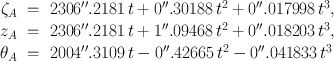 
$$\begin{array}{rcl}{ \zeta }_{A}& =& 2306^{\prime\prime}.2181\,t + 0^{\prime\prime}.30188\,{t}^{2} + 0^{\prime\prime}.017998\,{t}^{3}, \\ {z}_{A}& =& 2306^{\prime\prime}.2181\,t + 1^{\prime\prime}.09468\,{t}^{2} + 0^{\prime\prime}.018203\,{t}^{3}, \\ {\theta }_{A}& =& 2004^{\prime\prime}.3109\,t - 0^{\prime\prime}.42665\,{t}^{2} - 0^{\prime\prime}.041833\,{t}^{3}\end{array}$$
