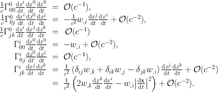 
$$\begin{array}{rcl} \frac{1} {c}{\Gamma }_{00}^{0}\frac{\mathrm{d}{x}^{i}} {\mathrm{d}t} \frac{\mathrm{d}{x}^{0}} {\mathrm{d}t} \frac{\mathrm{d}{x}^{0}} {\mathrm{d}t} & =& \mathcal{O}({c}^{-1}), \\ \frac{1} {c}{\Gamma }_{0j}^{0}\frac{\mathrm{d}{x}^{i}} {\mathrm{d}t} \frac{\mathrm{d}{x}^{0}} {\mathrm{d}t} \frac{\mathrm{d}{x}^{j}} {\mathrm{d}t} & =& -\frac{1} {{c}^{2}}{w}_{,j}\frac{\mathrm{d}{x}^{j}} {\mathrm{d}t} \frac{\mathrm{d}{x}^{i}} {\mathrm{d}t} + \mathcal{O}({c}^{-2}), \\ \frac{1} {c}{\Gamma }_{jk}^{0}\frac{\mathrm{d}{x}^{i}} {\mathrm{d}t} \frac{\mathrm{d}{x}^{j}} {\mathrm{d}t} \frac{\mathrm{d}{x}^{k}} {\mathrm{d}t} & =& \,\mathcal{O}({c}^{-1}) \\ {\Gamma }_{00}^{i}\frac{\mathrm{d}{x}^{0}} {\mathrm{d}t} \frac{\mathrm{d}{x}^{0}} {\mathrm{d}t} & =& -{w}_{,i} + \mathcal{O}({c}^{-2}), \\ {\Gamma }_{0j}^{i}\frac{\mathrm{d}{x}^{0}} {\mathrm{d}t} \frac{\mathrm{d}{x}^{j}} {\mathrm{d}t} & =& \mathcal{O}({c}^{-1}), \\ {\Gamma }_{jk}^{i}\frac{\mathrm{d}{x}^{j}} {\mathrm{d}t} \frac{\mathrm{d}{x}^{k}} {\mathrm{d}t} & =& \frac{1} {{c}^{2}}\left ({\delta }_{ij}{w}_{,k} + {\delta }_{ik}{w}_{,j} - {\delta }_{jk}{w}_{,i}\right )\frac{\mathrm{d}{x}^{j}} {\mathrm{d}t} \frac{\mathrm{d}{x}^{k}} {\mathrm{d}t} + \mathcal{O}({c}^{-2}) \\ & =& \frac{1} {{c}^{2}}\left (2{w}_{,k}\frac{\mathrm{d}{x}^{k}} {\mathrm{d}t} \frac{\mathrm{d}{x}^{i}} {\mathrm{d}t} - {w}_{,i}{\left \vert \frac{\mathrm{d}\mathbf{x}} {\mathrm{d}t} \right \vert }^{2}\right ) + \mathcal{O}({c}^{-2}). \end{array}$$
