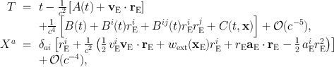 
$$\begin{array}{rcl} T& = & t - \frac{1} {{c}^{2}}\left [A(t) +{ \mathbf{v}}_{\mathrm{E}} \cdot {\mathbf{r}}_{\mathrm{E}}\right ] \\ & & + \frac{1} {{c}^{4}}\left [B(t) + {B}^{i}(t){r}_{\mathrm{ E}}^{i} + {B}^{ij}(t){r}_{\mathrm{ E}}^{i}{r}_{\mathrm{ E}}^{j} + C(t,\mathbf{x})\right ] + \mathcal{O}({c}^{-5}), \\ {X}^{a}& = & {\delta }_{ ai}\left [{r}_{\mathrm{E}}^{i} + \frac{1} {{c}^{2}}\left (\frac{1} {2}\,{v}_{\mathrm{E}}^{i}{\mathbf{v}}_{\mathrm{ E}} \cdot {\mathbf{r}}_{\mathrm{E}} + {w}_{\mathrm{ext}}({\mathbf{x}}_{\mathrm{E}}){r}_{\mathrm{E}}^{i} + {r}_{\mathrm{ E}}{\mathbf{a}}_{\mathrm{E}} \cdot {\mathbf{r}}_{\mathrm{E}} -\frac{1} {2}\,{a}_{\mathrm{E}}^{i}{r}_{\mathrm{ E}}^{2}\right )\right ] \\ & & +\,\mathcal{O}({c}^{-4}), \end{array}$$
