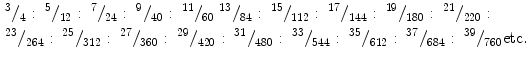 
$$
\begin{gathered}^{{3}}{/_{{4}}}:{\;^{{5}}}{/_{{{12}}}}:{\;^{{7}}}{/_{{{24}}}}:{\;^{{9}}}{/_{{{4}0}}}:{\;^{{{11}}}}{/_{{{6}0}}}{\;^{{{13}}}}{/_{{{84}}}}:{\;^{{{15}}}}{/_{{{112}}}}:{\;^{{{17}}}}{/_{{{144}}}}:{\;^{{{19}}}}{/_{{{18}0}}}:{\;^{{{21}}}}{/_{{{22}0}}}:
\hfill
\\^{{{23}}}{/_{{{264}}}}:{\;^{{{25}}}}{/_{{{312}}}}:{\;^{{{27}}}}{/_{{{36}0}}}:{\;^{{{29}}}}{/_{{{42}0}}}:{\;^{{{31}}}}{/_{{{48}0}}}:{\;^{{{33}}}}{/_{{{544}}}}:{\;^{{{35}}}}{/_{{{612}}}}:{\;^{{{37}}}}{/_{{{684}}}}:{\;^{{{39}}}}{/_{{{76}0}}}{\text{etc}}.
\hfill \\ \end{gathered} $$
