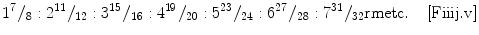 
$$ {1}^{7}\rm{\hspace{0.05em}}{/}_{8}:{2}^{11}\rm{\hspace{0.05em}}{/}_{12}:{3}^{15}\rm{\hspace{0.05em}}{/}_{16}:{4}^{19}\rm{\hspace{0.05em}}{/}_{20}:{5}^{23}\rm{\hspace{0.05em}}{/}_{24}:{6}^{27}\rm{\hspace{0.05em}}{/}_{28}:{7}^{31}\rm{\hspace{0.05em}}{/}_{32}\\rm{etc}.\rm{\hspace{1em}}\left[\rm{Fiiij}.\rm{v}\right]$$
