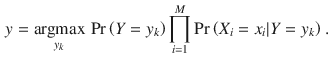 
$$\displaystyle \begin{aligned} y=\underset{{{y}_{k}}}{\mathop{\operatorname{argmax}}}\,\Pr \left( Y={{y}_{k}} \right)\prod_{i=1}^{M}{\Pr \left( {{{X}_{i}}={{x}_{i}}}|Y={{y}_{k}} \right)} \ . \end{aligned} $$
