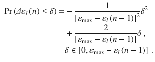 
$$\displaystyle \begin{aligned} \begin{aligned} \Pr \left( \varDelta {{\varepsilon}_{l}}\left( n \right) \le \delta \right)= & -\frac{1}{{{\left[ {{\varepsilon }_{\max }}-{{\varepsilon}_{l}}\left( n-1 \right) \right]}^{2}}}{{\delta }^{2}} \\ & +\frac{2}{\left[ {{\varepsilon }_{\max }}-{{\varepsilon}_{l}}\left( n-1 \right) \right]}\delta \ , \\ & \delta \in \left[ 0,{{\varepsilon }_{\max }}-{{\varepsilon}_{l}}\left( n-1 \right) \right] \ . \end{aligned} \end{aligned} $$
