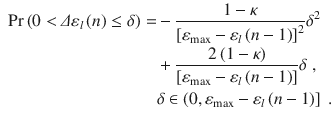 
$$\displaystyle \begin{aligned} \begin{aligned} \Pr \left( 0<\varDelta {{\varepsilon}_{l}}\left( n \right)\le \delta \right)=&-\frac{1-\kappa }{{{\left[ {{\varepsilon }_{\max }}-{{\varepsilon}_{l}}\left( n-1 \right) \right]}^{2}}}{{\delta }^{2}} \\ & +\frac{2\left( 1-\kappa \right)}{\left[ {{\varepsilon }_{\max }}-{{\varepsilon}_{l}}\left( n-1 \right) \right]}\delta \ , \\ & \delta \in \left( 0,{{\varepsilon }_{\max }}-{{\varepsilon}_{l}}\left( n-1 \right) \right] \ . \end{aligned} \end{aligned} $$
