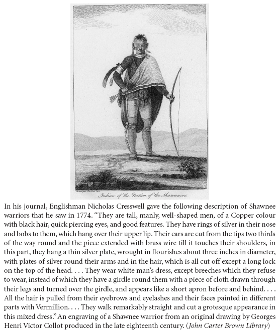 Image: In his journal, Englishman Nicholas Cresswell gave the following description of Shawnee warriors that he saw in 1774. “They are tall, manly, well-shaped men, of a Copper colour with black hair, quick piercing eyes, and good features. They have rings of silver in their nose and bobs to them, which hang over their upper lip. Their ears are cut from the tips two thirds of the way round and the piece extended with brass wire till it touches their shoulders, in this part, they hang a thin silver plate, wrought in flourishes about three inches in diameter, with plates of silver round their arms and in the hair, which is all cut off except a long lock on the top of the head. . . . They wear white man’s dress, except breeches which they refuse to wear, instead of which they have a girdle round them with a piece of cloth drawn through their legs and turned over the girdle, and appears like a short apron before and behind. . . . All the hair is pulled from their eyebrows and eyelashes and their faces painted in different parts with Vermillion. . . . They walk remarkably straight and cut a grotesque appearance in this mixed dress.” An engraving of a Shawnee warrior from an original drawing by Georges Henri Victor Collot produced in the late eighteenth century. (John Carter Brown Library)