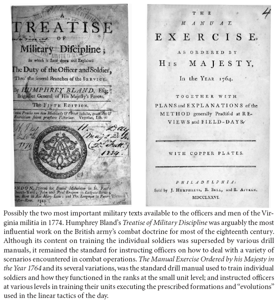 Image: Possibly the two most important military texts available to the officers and men of the Virginia militia in 1774. Humphrey Bland’s Treatise of Military Discipline was arguably the most influential work on the British army’s combat doctrine for most of the eighteenth century. Although its content on training the individual soldiers was superseded by various drill manuals, it remained the standard for instructing officers on how to deal with a variety of scenarios encountered in combat operations. The Manual Exercise Ordered by his Majesty in the Year 1764 and its several variations, was the standard drill manual used to train individual soldiers and how they functioned in the ranks at the small unit level; and instructed officers at various levels in training their units executing the prescribed formations and “evolutions” used in the linear tactics of the day.