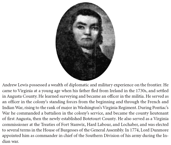 Image: Andrew Lewis possessed a wealth of diplomatic and military experience on the frontier. He came to Virginia at a young age when his father fled from Ireland in the 1730s, and settled in Augusta County. He learned surveying and became an officer in the militia. He served as an officer in the colony’s standing forces from the beginning and through the French and Indian War, rising to the rank of major in Washington’s Virginia Regiment. During Pontiac’s War he commanded a battalion in the colony’s service, and became the county lieutenant of first Augusta, then the newly established Botetourt County. He also served as a Virginia commissioner at the Treaties of Fort Stanwix, Hard Labour, and Lochaber, and was elected to several terms in the House of Burgesses of the General Assembly. In 1774, Lord Dunmore appointed him as commander in chief of the Southern Division of his army during the Indian war.