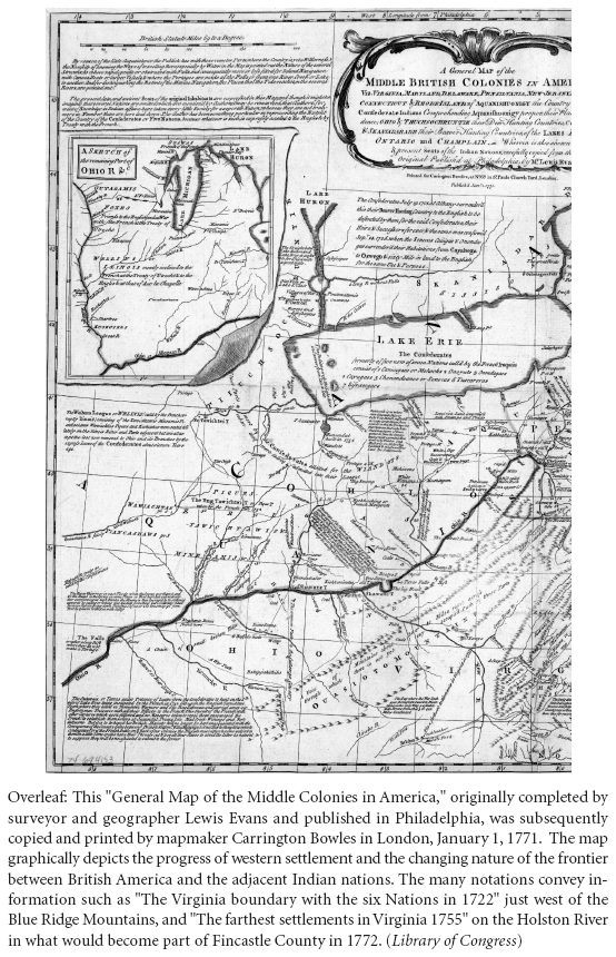 Image: Overleaf: This “General Map of the Middle Colonies in America,” originally completed by surveyor and geographer Lewis Evans and published in Philadelphia, was subsequently copied and printed by mapmaker Carrington Bowles in London, January 1, 1771. The map graphically depicts the progress of western settlement and the changing nature of the frontier between British America and the adjacent Indian nations. The many notations convey information such as “The Virginia boundary with the six Nations in 1722” just west of the Blue Ridge Mountains, and “The farthest settlements in Virginia 1755” on the Holston River in what would become part of Fincastle County in 1772. (Library of Congress)