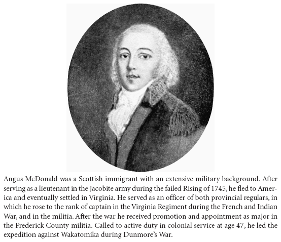 Image: Angus McDonald was a Scottish immigrant with an extensive military background. After serving as a lieutenant in the Jacobite army during the failed Rising of 1745, he fled to America and eventually settled in Virginia. He served as an officer of both provincial regulars, in which he rose to the rank of captain in the Virginia Regiment during the French and Indian War, and in the militia. After the war he received promotion and appointment as major in the Frederick County militia. Called to active duty in colonial service at age 47, he led the expedition against Wakatomika during Dunmore’s War.