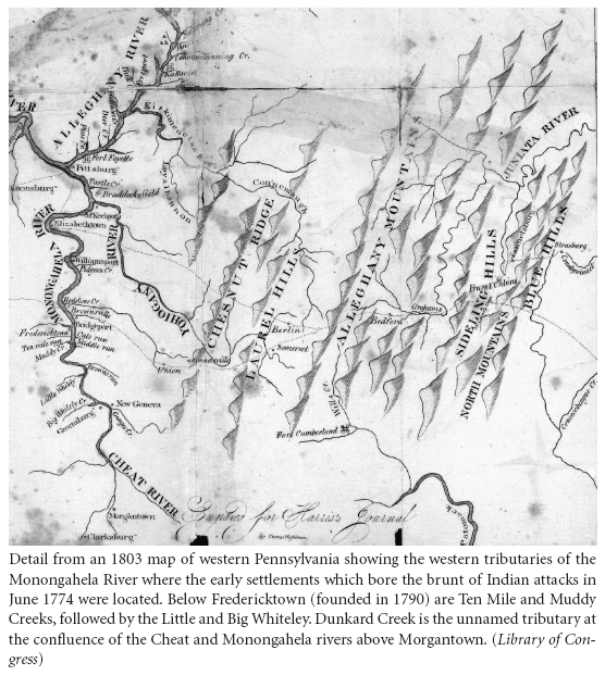 Image: Detail from an 1803 map of western Pennsylvania showing the western tributaries of the Monongahela River where the early settlements which bore the brunt of Indian attacks in June 1774 were located. Below Fredericktown (founded in 1790) are Ten Mile and Muddy Creeks, followed by the Little and Big Whiteley. Dunkard Creek is the unnamed tributary at the confluence of the Cheat and Monongahela rivers above Morgantown. (Library of Congress)