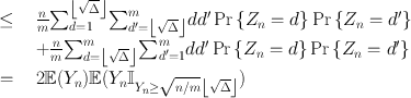 
$$\begin{array}{rcl} \leq & & \frac{n} {m}{\sum \nolimits }_{d=1}^{\left \lfloor \sqrt{\Delta }\right \rfloor }{\sum \nolimits }_{{d}^{{\prime}}=\left \lfloor \sqrt{\Delta }\right \rfloor }^{m}d{d}^{{\prime}}\Pr \left \{{Z}_{ n} = d\right \}\Pr \left \{{Z}_{n} = {d}^{{\prime}}\right \} \\ & & + \frac{n} {m}{\sum \nolimits }_{d=\left \lfloor \sqrt{\Delta }\right \rfloor }^{m}{ \sum \nolimits }_{{d}^{{\prime}}=1}^{m}d{d}^{{\prime}}\Pr \left \{{Z}_{ n} = d\right \}\Pr \left \{{Z}_{n} = {d}^{{\prime}}\right \} \\ =& & 2\mathbb{E}({Y }_{n})\mathbb{E}({Y }_{n}{\mathbb{I}}_{{Y }_{ n}\geq \sqrt{n/m}\left \lfloor \sqrt{\Delta }\right \rfloor }) \\ \end{array}$$
