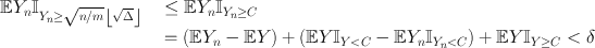 
$$\begin{array}{rcl} \mathbb{E}{Y }_{n}{\mathbb{I}}_{{Y }_{ n}\geq \sqrt{n/m}\left \lfloor \sqrt{\Delta }\right \rfloor }& &\leq \mathbb{E}{Y }_{n}{\mathbb{I}}_{{Y }_{n}\geq C} \\ & & = (\mathbb{E}{Y }_{n} - \mathbb{E}Y ) + (\mathbb{E}Y {\mathbb{I}}_{Y <C} - \mathbb{E}{Y }_{n}{\mathbb{I}}_{{Y }_{n}<C}) + \mathbb{E}Y {\mathbb{I}}_{Y \geq C} < \delta \end{array}$$
