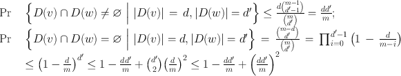 
$$\begin{array}{rcl} \Pr & & \left \{D(v) \cap D(w)\neq \varnothing \ \Big{\vert }\ \vert D(v)\vert \,=\,d,\vert D(w)\vert = {d}^{{\prime}}\right \}\leq \frac{d\binom{m - 1}{{{d}^{{\prime}}- 1}}} {\binom{m}{{{d}^{{\prime}}}}} = \frac{d{d}^{{\prime}}} {m} ; \\ \Pr & & \left \{D(v) \cap D(w) = \varnothing \ \Big{\vert }\ \vert D(v)\vert = d,\vert D(w)\vert = {d}^{{\prime}}\right \}\,=\,\frac{\binom{m - d}{{{d}^{{\prime}}}}} {\binom{m}{{{d}^{{\prime}}}}} \,=\,{\prod \nolimits }_{i=0}^{{d}^{{\prime}}-1 }\left (1\,-\, \frac{d} {m - i}\right ) \\ & & \leq {\left (1 - \frac{d} {m}\right )}^{{d}^{{\prime}} } \leq 1 -\frac{d{d}^{{\prime}}} {m} + \binom{{d}^{{\prime}}}{{2}}{\left ( \frac{d} {m}\right )}^{2} \leq 1 -\frac{d{d}^{{\prime}}} {m} +{ \left (\frac{d{d}^{{\prime}}} {m} \right )}^{2}\end{array}$$
