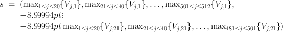 
$$\begin{array}{rcl} s& =& \left({\max }_{1\leq j\leq 20}\{{V }_{j,1}\}, {\max}_{21\leq j\leq 40}\{{V }_{j,1}\},\ldots ,{\max }_{501\leq j\leq 512}\{{V }_{j,1}\},\right. \\ & & {-8.99994pt}\vdots \\ & & {-8.99994pt}\left. {\max }_{1\leq j\leq 20}\{{V }_{j,21}\},{\max }_{21\leq j\leq 40}\{{V }_{j,21}\},\ldots, {\max }_{481\leq j\leq 501}\{{V }_{j,21}\}\right)\end{array}$$
