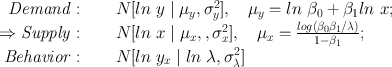 
$$\begin{array}{rcl} {\it { Demand:}}\quad & & N[ln\ y\mid {\mu }_{y},{\sigma }_{y}^{2}],\quad {\mu }_{ y} = ln\ {\beta }_{0} + {\beta }_{1}ln\ x; \\ \Rightarrow {\it { Supply:}}\quad & & N[ln\ x\mid {\mu }_{x},,{\sigma }_{x}^{2}],\quad {\mu }_{ x} = \frac{log({\beta }_{0}{\beta }_{1}/\lambda )} {1 - {\beta }_{1}} ; \\ {\it { Behavior:}}\quad & & N[ln\ {y}_{x}\mid ln\ \lambda ,{\sigma }_{\lambda }^{2}]\end{array}$$
