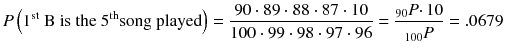 
$$ P\left({1}^{\mathrm{st}}\ \mathrm{B}\ \mathrm{is}\ \mathrm{the}\ {5}^{\mathrm{th}}\mathrm{song}\ \mathrm{played}\right)=\frac{90\cdot 89\cdot 88\cdot 87\cdot 10}{100\cdot 99\cdot 98\cdot 97\cdot 96}=\frac{{}_{90} P\cdotp 10}{{}_{100} P}=.0679 $$

