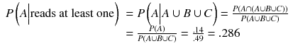 
$$ \begin{array}{ll} P\left( A\Big|\mathrm{reads}\ \mathrm{at}\ \mathrm{least}\ \mathrm{one}\right)\hfill & = P\left( A\Big| A\cup B\cup C\right)=\frac{P\left( A\cap \left( A\cup B\cup C\right)\right)}{P\left( A\cup B\cup C\right)}\hfill \\ {}\hfill & =\frac{P(A)}{P\left( A\cup B\cup C\right)}=\frac{.14}{.49}=.286\hfill \end{array} $$
