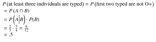 
$$ \begin{array}{l} P\left(\mathrm{at}\ \mathrm{least}\ \mathrm{three}\ \mathrm{individuals}\ \mathrm{are}\ \mathrm{typed}\right)= P\left(\mathrm{first}\ \mathrm{two}\ \mathrm{typed}\ \mathrm{are}\ \mathrm{not}\ \mathrm{O}+\right)\hfill \\ {}= P\left( A\cap B\right)\hfill \\ {}= P\left( A\Big| B\right)\cdot P(B)\hfill \\ {}=\frac{2}{3}\cdot \frac{3}{4}=\frac{6}{12}\hfill \\ {}=.5\hfill \end{array} $$
