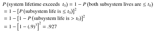 
$$ \begin{array}{l} P\left(\mathrm{system}\ \mathrm{life}\mathrm{time}\ \mathrm{exceeds}\kern0.5em {t}_0\right)=1 - P\left(\mathrm{both}\ \mathrm{subsystem}\ \mathrm{lives}\ \mathrm{are}\le {t}_0\right)\hfill \\ {}=1 - {\left[ P\left(\mathrm{subsystem}\ \mathrm{life}\ \mathrm{is}\le {t}_0\right)\right]}^2\hfill \\ {}=1 - {\left[1 - P\left(\mathrm{subsystem}\ \mathrm{life}\ \mathrm{is}>{t}_0\right)\right]}^2\hfill \\ {}=1 - {\left[1 - {(.9)}^3\right]}^2=.927\hfill \end{array} $$
