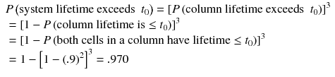
$$ \begin{array}{l} P\left(\mathrm{system}\ \mathrm{lifetime}\ \mathrm{exceeds}\kern0.5em {t}_0\right)={\left[ P\left(\mathrm{column}\ \mathrm{lifetime}\ \mathrm{exceeds}\kern0.5em {t}_0\right)\right]}^3\hfill \\ {}={\left[1- P\left(\mathrm{column}\ \mathrm{lifetime}\ \mathrm{is}\le {t}_0\right)\right]}^3\hfill \\ {}={\left[1- P\left(\mathrm{both}\ \mathrm{cells}\ \mathrm{in}\ \mathrm{a}\ \mathrm{column}\ \mathrm{have}\ \mathrm{lifetime}\le {t}_0\right)\right]}^3\hfill \\ {}=1-{\left[1-{(.9)}^2\right]}^3=.970\hfill \end{array} $$
