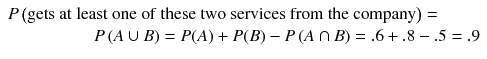 
$$ \begin{array}{l} P\left(\mathrm{gets}\ \mathrm{at}\ \mathrm{least}\ \mathrm{one}\ \mathrm{of}\ \mathrm{the}\mathrm{se}\ \mathrm{two}\ \mathrm{se}\mathrm{rvices}\ \mathrm{from}\ \mathrm{the}\ \mathrm{company}\right)=\hfill \\ {}\kern5em P\left( A\cup B\right)= P(A)+ P(B)- P\left( A\cap B\right)=.6+.8-.5=.9\hfill \end{array} $$
