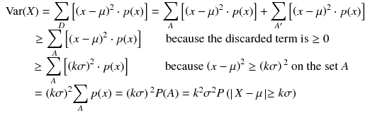 
$$ \begin{array}{c}\mathrm{Var}(X)={\displaystyle \sum_D\left[{\left( x-\mu \right)}^2\cdot p(x)\right]}={\displaystyle \sum_A\left[{\left( x-\mu \right)}^2\cdot p(x)\right]}+{\displaystyle \sum_{A^{\prime }}\left[{\left( x-\mu \right)}^2\cdot p(x)\right]}\\ {}\kern-0.75em \ge {\displaystyle \sum_A\left[{\left( x-\mu \right)}^2\cdot p(x)\right]}\kern2em \mathrm{because}\ \mathrm{the}\ \mathrm{discarded}\ \mathrm{term}\ \mathrm{is}\ge 0\\ {}\kern0.75em \ge {\displaystyle \sum_A\left[{\left( k\sigma \right)}^2\cdot p(x)\right]}\kern3em \mathrm{because}\ {\left( x-\mu \right)}^2\ge \left( k\sigma \right){}^2\ \mathrm{on}\ \mathrm{the}\ \mathrm{set}\ A\\ {}\kern-3.55em ={\left( k\sigma \right)}^2{\displaystyle \sum_A p(x)}=\left( k\sigma \right){}^2 P(A)={k}^2{\sigma}^2 P\left(\right| X-\mu \left|\ge k\sigma \right)\end{array} $$
