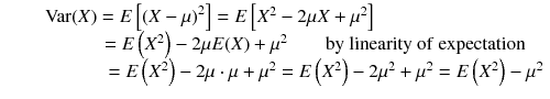 
$$ \begin{array}{c}\kern-7em \mathrm{Var}(X)= E\left[{\left( X-\mu \right)}^2\right]= E\left[{X}^2-2\mu X+{\mu}^2\right]\\ {}\kern3.85em = E\left({X}^2\right)-2\mu E(X)+{\mu}^2\kern2em \mathrm{by}\ \mathrm{linearity}\ \mathrm{of}\ \mathrm{expectation}\\ {}\kern5em = E\left({X}^2\right)-2\mu \cdot \mu +{\mu}^2= E\left({X}^2\right)-2{\mu}^2+{\mu}^2= E\left({X}^2\right)-{\mu}^2\end{array} $$
