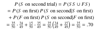 
$$ \begin{array}{c}\hfill P\left(S\ \mathrm{on}\ \mathrm{second}\ \mathrm{trial}\right)=P\left( SS\cup FS\right)\hfill \\ {}\hfill =P\left(S\ \mathrm{on}\ \mathrm{first}\right)P\left(S\ \mathrm{on}\ \mathrm{second}|S\ \mathrm{on}\ \mathrm{first}\right)\hfill \\ {}\hfill \kern1em +P\left(F\ \mathrm{on}\ \mathrm{first}\right)P\left(S\ \mathrm{on}\ \mathrm{second}|F\ \mathrm{on}\ \mathrm{first}\right)\hfill \\ {}\hfill =\frac{35}{50}\cdot \frac{34}{49}+\frac{15}{50}\cdot \frac{35}{49}=\frac{35}{50}\left(\frac{34}{49}+\frac{15}{49}\right)=\frac{35}{50}=.70\hfill \end{array} $$
