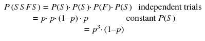 
$$ \begin{array}{c}\hfill P\left( S SFS\right)= P(S)\cdotp P(S)\cdotp P(F)\cdotp P(S)\kern0.75em \mathrm{independent}\ \mathrm{trials}\hfill \\ {}= p\cdotp p\cdotp \left(1\hbox{--} p\right)\cdotp p\kern4.3em \mathrm{constant}\ P(S)\hfill \\ {}={p}^3\cdotp \left(1\hbox{--} p\right)\hfill \end{array} $$
