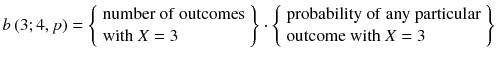 
$$ b\left(3;4, p\right)=\left\{\begin{array}{l}\mathrm{number}\ \mathrm{of}\ \mathrm{outcome}\mathrm{s}\hfill \\ {}\mathrm{with}\ X=3\hfill \end{array}\right\}\cdot \left\{\begin{array}{l}\mathrm{probability}\ \mathrm{of}\ \mathrm{any}\ \mathrm{particular}\hfill \\ {}\mathrm{outcome}\ \mathrm{with}\ X=3\hfill \end{array}\right\} $$
