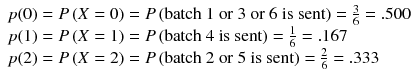 
$$ \begin{array}{l} p(0)= P\left( X=0\right)= P\left(\mathrm{batch}\ 1\ \mathrm{or}\ 3\ \mathrm{or}\ 6\ \mathrm{is}\ \mathrm{sent}\right)=\frac{3}{6}=.500\\ {} p(1)= P\left( X=1\right)= P\left(\mathrm{batch}\ 4\ \mathrm{is}\ \mathrm{sent}\right)=\frac{1}{6}=.167\\ {} p(2)= P\left( X=2\right)= P\left(\mathrm{batch}\ 2\ \mathrm{or}\ 5\ \mathrm{is}\ \mathrm{sent}\right)=\frac{2}{6}=.333\end{array} $$
