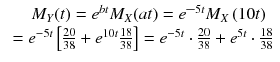 
$$ \begin{array}{c}\hfill {M}_Y(t)={e}^{bt}{M}_X(at)={e^{\hbox{--}}}^{5 t}{M}_X\left(10 t\right)\hfill \\ {}={e}^{-5 t}\left[\frac{20}{38}+{e}^{10 t}\frac{18}{38}\right]={e}^{-5 t}\cdot \frac{20}{38}+{e}^{5 t}\cdot \frac{18}{38}\end{array} $$
