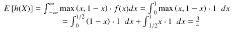 
$$ \begin{array}{c}E\left[h(X)\right]={\int}_{-\infty}^{\infty } \max \left(x,1-x\right)\cdot f(x)dx={\int}_0^1 \max \left(x,1-x\right)\cdot 1\kern0.5em dx\\ {}\kern3em ={\int}_0^{1/ 2}\left(1-x\right)\cdot 1\kern0.5em dx+{\int}_{1/ 2}^1x\cdot 1\kern0.5em dx=\frac{3}{4}\end{array} $$
