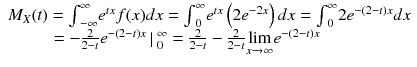 
$$ \begin{array}{l}{M}_X(t)={\int}_{-\infty}^{\infty }{e}^{tx}f(x)dx={\int}_0^{\infty }{e}^{tx}\left(2{e}^{-2x}\right)dx={\int}_0^{\infty }2{e}^{-\left(2-t\right)x}dx\\ {}\kern2.4em =-\frac{2}{2-t}{e}^{-\left(2-t\right)x}\left|\right.{}_0^{\infty }=\frac{2}{2-t}-\frac{2}{2-t}\underset{x\to \infty }{ \lim }{e}^{-\left(2-t\right)x}\hfill \end{array} $$
