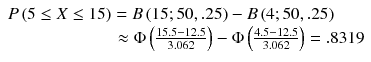 
$$ \begin{array}{l}P\left(5\le X\le 15\right)=B\left(15;50,.25\right)-B\left(4;50,.25\right)\hfill \\ {}\kern6.12em \approx \Phi \left(\frac{15.5-12.5}{3.062}\right)-\Phi \left(\frac{4.5-12.5}{3.062}\right)=.8319\hfill \end{array} $$
