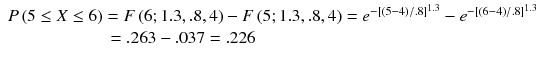 
$$ \begin{array}{l}P\left(5\le X\le 6\right)=F\left(6;1.3,.8,4\right)-F\left(5;1.3,.8,4\right)={e}^{-{\left[\left(5-4\right)/ .8\right]}^{1.3}}-{e}^{-{\left[\left(6-4\right)/ .8\right]}^{1.3}}\hfill \\ {}\kern5.7em =.263-.037=.226\hfill \end{array} $$
