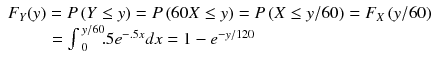 
$$ \begin{array}{l}{F}_Y(y)=P\left(Y\le y\right)=P\left(60X\le y\right)=P\left(X\le y/ 60\right)={F}_X\left(y/ 60\right)\\ {}\kern2.3em ={\int}_{\kern2.77695pt 0}^{\kern2.77695pt y/ 60}\kern-0.2em .5{e}^{-.5x}dx=1-{e}^{-y/ 120}\hfill \end{array} $$
