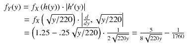 
$$ \begin{array}{l}{f}_Y(y)={f}_X\left(h(y)\right)\cdot \left|{h}^{\prime }(y)\right|\\ {}\kern2.1em ={f}_X\left(\sqrt{y/ 220}\right)\cdot \left|\frac{d}{dy},\sqrt{y/ 220}\right|\hfill \\ {}\kern2.1em =\left(1.25-.25\sqrt{y/ 220}\right)\cdot \frac{1}{2\sqrt{220y}}=\frac{5}{8\sqrt{220y}}-\frac{1}{1760}\hfill \end{array} $$
