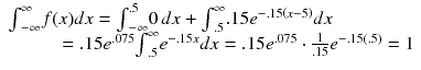 
$$ \begin{array}{l}{\int}_{-\infty}^{\infty }f(x)dx={\int}_{-\infty}^{.5}0\kern2.77695pt dx+{\int}_{.5}^{\infty }.15{e}^{-.15\left(x-5\right)}dx\hfill \\ {}\kern44pt =.15{e}^{.075}{\int}_{.5}^{\infty }{e}^{-.15x}dx=.15{e}^{.075}\cdot \frac{1}{.15}{e}^{-.15(.5)}=1\hfill \end{array} $$
