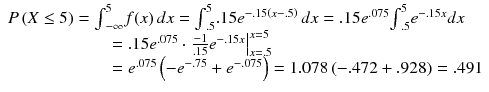 
$$ \begin{array}{l}P\left(X\le 5\right)={\int}_{-\infty}^5f(x)\kern2.77695pt dx={\int}_{.5}^5.15{e}^{-.15\left(x-.5\right)}\kern2.77695pt dx=.15{e}^{.075}{\int}_{.5}^5{e}^{-.15x}dx\hfill \\ {}\kern100pt =.15{e}^{.075}\cdot {\left.\frac{-1}{.15}{e}^{-.15x}\right|}_{x=.5}^{x=5}\hfill \\ {}\kern100pt ={e}^{.075}\left(-{e}^{-.75}+{e}^{-.075}\right)=1.078\left(-.472+.928\right)=.491\hfill \end{array} $$
