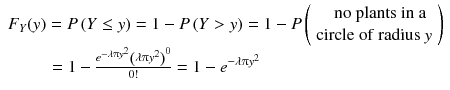 
$$ \begin{array}{l}{F}_Y(y)= P\left( Y\le y\right)=1- P\left( Y> y\right)=1- P\left(\begin{array}{c}\hfill \mathrm{no}\ \mathrm{plants}\ \mathrm{in}\ \mathrm{a}\hfill \\ {}\hfill \mathrm{circle}\ \mathrm{of}\ \mathrm{radius}\ y\hfill \end{array}\right)\\ {}\kern2.3em =1-\frac{e^{-\lambda \uppi {y}^2}{\left(\lambda \uppi {y}^2\right)}^0}{0!}=1-{e}^{-\lambda \uppi {y}^2}\end{array} $$
