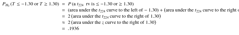 
$$ \begin{array}{lll}{P}_{H_0}\left( T\le -1.30\ \mathrm{or}\ T\ge 1.30\right)& = & P\left(\mathrm{a}\ {t}_{224}\kern0.5em \mathrm{rv}\ \mathrm{is}\le -1.30\ \mathrm{or}\ge 1.30\right)\hfill \\ {} &= &\left(\mathrm{area}\ \mathrm{under}\ \mathrm{the}\ {t}_{224}\ \mathrm{curve}\ \mathrm{to}\ \mathrm{the}\ \mathrm{left}\ \mathrm{of}-1.30\right) + \left(\mathrm{a}\mathrm{rea}\ \mathrm{under}\ \mathrm{the}\ {t}_{224}\ \mathrm{curve}\ \mathrm{to}\ \mathrm{the}\ \mathrm{right}\ \mathrm{of}\ 1.30\right)\hfill \\ {} & = &2\left(\mathrm{a}\mathrm{rea}\ \mathrm{under}\ \mathrm{the}\ {t}_{224}\ \mathrm{curve}\ \mathrm{to}\ \mathrm{the}\ \mathrm{right}\ \mathrm{of}\ 1.30\right)\hfill \\ {} & \approx & 2\left(\mathrm{a}\mathrm{rea}\ \mathrm{under}\ \mathrm{the}\ z\ \mathrm{curve}\ \mathrm{to}\ \mathrm{the}\ \mathrm{right}\ \mathrm{of}\ 1.30\right)\hfill \\ {} &= & .1936\hfill \end{array} $$
