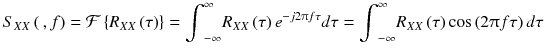 
$$ {S}_{XX}\left(\kern0.2em , f\right)=\mathcal{F}\left\{{R}_{XX}\left(\tau \right)\right\}={\displaystyle {\int}_{-\infty}^{\infty }{R}_{XX}\left(\tau \right){e}^{- j2\uppi f\tau} d\tau}={\displaystyle {\int}_{-\infty}^{\infty }{R}_{XX}\left(\tau \right) \cos \left(2\uppi f\tau \right) d\tau} $$
