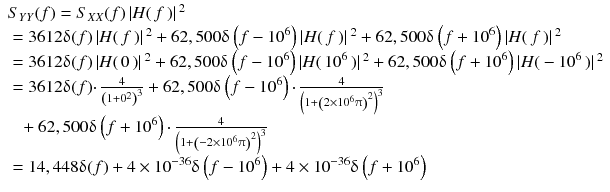 
$$ \begin{array}{l}{S}_{YY}(f)={S}_{XX}(f)\left| H\right( f\left)\right|{}^2\\ {}=3612\updelta (f)\left| H\right( f\left)\right|{}^2+62,500\updelta \left( f-{10}^6\right)\left| H\right( f\left)\right|{}^2+62,500\updelta \left( f+{10}^6\right)\left| H\right( f\left)\right|{}^2\\ {}=3612\updelta (f)\left| H\right(0\left)\right|{}^2+62,500\updelta \left( f-{10}^6\right)\left| H\right({10}^6\left)\right|{}^2+62,500\updelta \left( f+{10}^6\right)\left| H\right(-{10}^6\left)\right|{}^2\\ {}=3612\updelta (f)\cdotp \frac{4}{{\left(1+{0}^2\right)}^3}+62,500\updelta \left( f-{10}^6\right)\cdotp \frac{4}{{\left(1+{\left(2\times {10}^6\uppi \right)}^2\right)}^3}\\ {}\kern1pc +62,500\updelta \left( f+{10}^6\right)\cdotp \frac{4}{{\left(1+{\left(-2\times {10}^6\uppi \right)}^2\right)}^3}\\ {}=14,448\updelta (f)+4\times {10}^{-36}\updelta \left( f-{10}^6\right)+4\times {10}^{-36}\updelta \left( f+{10}^6\right)\end{array} $$
