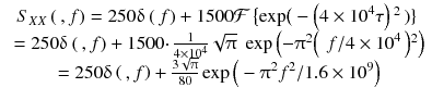 
$$ \begin{array}{c}{S}_{XX}\left(\kern0.2em , f\right)=250\updelta \left(\kern0.2em f\right)+1500\mathcal{F}\left\{ \exp \right(-\left(4\times {10}^4\tau \right){}^2\left)\right\}\\ {}=250\updelta \left(\kern0.2em , f\right)+1500\cdotp \frac{1}{4\times {10}^4}\sqrt{\uppi}\kern0.3em \exp \left(-{\uppi}^2\right(\kern0.2em f/4\times {10}^4\left){}^2\right)\\ {}=250\updelta \left(\kern0.2em , f\right)+\frac{3\sqrt{\uppi}}{80} \exp \Big(-{\uppi}^2{f}^2/1.6\times {10}^9\Big)\end{array} $$
