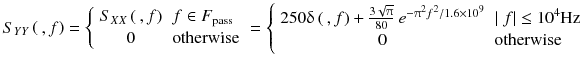
$$ {S}_{YY}\left(\kern0.2em , f\right)=\left\{\begin{array}{ll}{S}_{XX}\left(\kern0.2em , f\right)\hfill & f\in {F}_{\mathrm{pass}}\hfill \\ {}\hfill 0& \mathrm{otherwise}\hfill \end{array}\right.=\left\{\begin{array}{ll}250\updelta \left(\kern0.2em , f\right)+\frac{3\sqrt{\uppi}}{80}\ {e}^{-{\uppi}^2{f}^2/1.6\times {10}^9}\hfill & \left|\; f\right|\le {10}^4\mathrm{Hz}\hfill \\ {}\hfill 0& \mathrm{otherwise}\hfill \end{array}\right. $$
