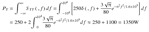 
$$ \begin{array}{l}{P}_Y={\displaystyle {\int}_{-\infty}^{\infty }{S}_{Y Y}\left(\kern0.2em , f\right) df=}{\displaystyle {\int}_{-{10}^4}^{10^4}\left[250\updelta \left(\kern0.2em , f\right)+\frac{3\sqrt{\uppi}}{80}{e}^{-{\uppi}^2{f}^2/1.6\times {10}^9}\right] df}\\ {}\kern1.09em =250+2{\displaystyle {\int}_0^{10^4}\frac{3\sqrt{\uppi}}{80}{e}^{-{\uppi}^2{f}^2/1.6\times {10}^9} df\approx 250+1100=1350\mathrm{W}}\end{array} $$
