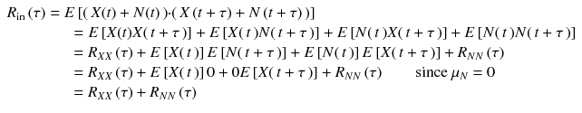 
$$ \begin{array}{l}{R}_{\mathrm{in}}\left(\tau \right)= E\left[\right( X(t)+ N(t)\left)\cdot \right( X\left( t+\tau \right)+ N\left( t+\tau \right)\left)\right]\\ {}\kern4em = E\left[ X(t) X\right( t+\tau \left)\right]+ E\left[ X\right( t\left) N\right( t+\tau \left)\right]+ E\left[ N\right( t\left) X\right( t+\tau \left)\right]+ E\left[ N\right( t\left) N\right( t+\tau \left)\right]\\ {}\kern4em ={R}_{XX}\left(\tau \right)+ E\left[ X\right( t\left)\right] E\left[ N\right( t+\tau \left)\right]+ E\left[ N\right( t\left)\right] E\left[ X\right( t+\tau \left)\right]+{R}_{N N}\left(\tau \right)\\ {}\kern4em ={R}_{XX}\left(\tau \right)+ E\left[ X\right( t\left)\right]0+0 E\left[ X\right( t+\tau \left)\right]+{R}_{N N}\left(\tau \right)\kern2em \mathrm{since}\ {\mu}_N=0\\ {}\kern4em ={R}_{XX}\left(\tau \right)+{R}_{N N}\left(\tau \right)\end{array} $$
